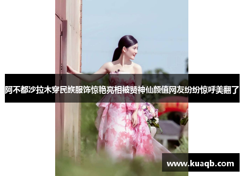 阿不都沙拉木穿民族服饰惊艳亮相被赞神仙颜值网友纷纷惊呼美翻了