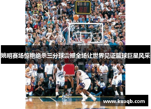 姚明赛场惊艳绝杀三分球震撼全场让世界见证篮球巨星风采