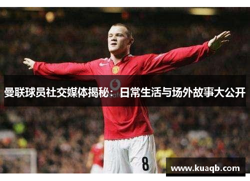 曼联球员社交媒体揭秘：日常生活与场外故事大公开