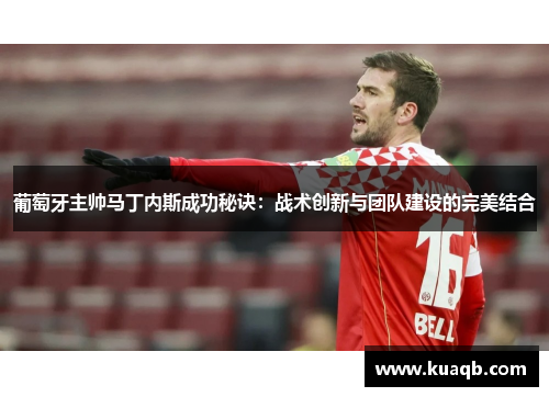 葡萄牙主帅马丁内斯成功秘诀:战术创新与团队建设的完美结合 葡萄牙主帅马丁内斯成功秘诀:战术创新与团队建设的完美结合