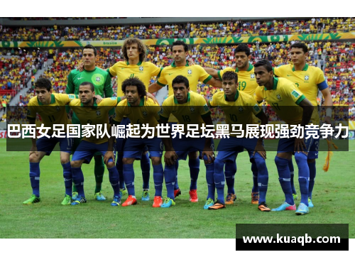 巴西女足国家队崛起为世界足坛黑马展现强劲竞争力